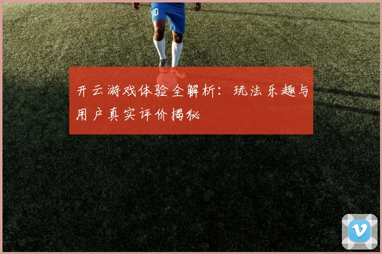 开云游戏体验全解析：玩法乐趣与用户真实评价揭秘